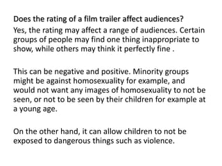 Does the rating of a film trailer affect audiences?
Yes, the rating may affect a range of audiences. Certain
groups of people may find one thing inappropriate to
show, while others may think it perfectly fine .
This can be negative and positive. Minority groups
might be against homosexuality for example, and
would not want any images of homosexuality to not be
seen, or not to be seen by their children for example at
a young age.
On the other hand, it can allow children to not be
exposed to dangerous things such as violence.
 
