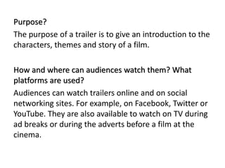 Purpose?
The purpose of a trailer is to give an introduction to the
characters, themes and story of a film.
How and where can audiences watch them? What
platforms are used?
Audiences can watch trailers online and on social
networking sites. For example, on Facebook, Twitter or
YouTube. They are also available to watch on TV during
ad breaks or during the adverts before a film at the
cinema.
 