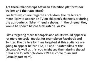Are there relationships between exhibition platforms for
trailers and their audience?
For films which are targeted at children, the trailers are
more likely to appear on TV on children’s channels or during
the ads during children-friendly shows. In the cinema, they
would be shown before films rated U or PG.
Films targeting more teenagers and adults would appear a
lot more on social media, for example on Facebook and
Twitter. The trailers for films targeted at this audience are
going to appear before 12A, 15 and 18 rated films at the
cinema. As well as this, you might see them during the ad
breaks on TV after children’s TV has come to an end.
(Usually past 9pm).
 