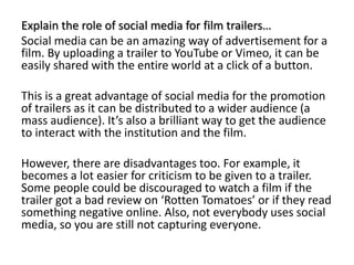 Explain the role of social media for film trailers…
Social media can be an amazing way of advertisement for a
film. By uploading a trailer to YouTube or Vimeo, it can be
easily shared with the entire world at a click of a button.
This is a great advantage of social media for the promotion
of trailers as it can be distributed to a wider audience (a
mass audience). It’s also a brilliant way to get the audience
to interact with the institution and the film.
However, there are disadvantages too. For example, it
becomes a lot easier for criticism to be given to a trailer.
Some people could be discouraged to watch a film if the
trailer got a bad review on ‘Rotten Tomatoes’ or if they read
something negative online. Also, not everybody uses social
media, so you are still not capturing everyone.
 