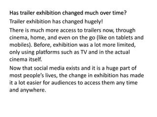 Has trailer exhibition changed much over time?
Trailer exhibition has changed hugely!
There is much more access to trailers now, through
cinema, home, and even on the go (like on tablets and
mobiles). Before, exhibition was a lot more limited,
only using platforms such as TV and in the actual
cinema itself.
Now that social media exists and it is a huge part of
most people’s lives, the change in exhibition has made
it a lot easier for audiences to access them any time
and anywhere.
 