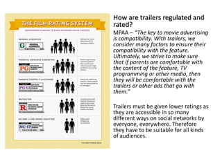 How are trailers regulated and
rated?
MPAA – “The key to movie advertising
is compatibility. With trailers, we
consider many factors to ensure their
compatibility with the feature.
Ultimately, we strive to make sure
that if parents are comfortable with
the content of the feature, TV
programming or other media, then
they will be comfortable with the
trailers or other ads that go with
them.”
Trailers must be given lower ratings as
they are accessible in so many
different ways on social networks by
everyone, everywhere. Therefore
they have to be suitable for all kinds
of audiences.
 