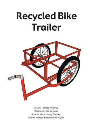 Recycled Bike
   Trailer




         Design: Richard Andrews
         Realisation: Ian Benford
     Illustustrations: Henry Godfrey
  Thanks to Maya Pedal and Re~Cycle
 