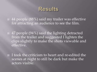    44 people (88%) said my trailer was effective
    for attracting an audience to see the film.

   47 people (94%) said the lighting detracted
    from the trailer and suggested I lighten the
    clips slightly to make the shots viewable and
    effective.

   I took the criticism to heart and re-edited the
    scenes at night to still be dark but make the
    actors visible.
 