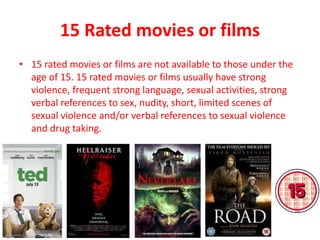 15 Rated movies or films
• 15 rated movies or films are not available to those under the
age of 15. 15 rated movies or films usually have strong
violence, frequent strong language, sexual activities, strong
verbal references to sex, nudity, short, limited scenes of
sexual violence and/or verbal references to sexual violence
and drug taking.
 