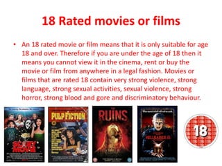 18 Rated movies or films
• An 18 rated movie or film means that it is only suitable for age
18 and over. Therefore if you are under the age of 18 then it
means you cannot view it in the cinema, rent or buy the
movie or film from anywhere in a legal fashion. Movies or
films that are rated 18 contain very strong violence, strong
language, strong sexual activities, sexual violence, strong
horror, strong blood and gore and discriminatory behaviour.
 