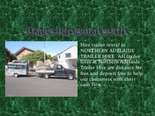 Hire trailer rental in
NORTHERN ADELAIDE
TRAILER HIRE. All trailer
hires at Northern Adelaide
Trailer Hire are distance fee
free and deposit free to help
our customers with their
cash flow.
 