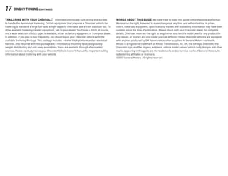 17 DINGHY TOWING(continued)
TRAILERING WITH YOUR CHEVROLET  Chevrolet vehicles are built strong and durable
to handle the demands of trailering. Certain equipment that prepares a Chevrolet vehicle for
trailering is standard: a large fuel tank, a high-capacity alternator and a front stabilizer bar. For
other available trailering-related equipment, talk to your dealer. You’ll need a hitch, of course,
and a wide selection of hitch types is available, either as factory equipment or from your dealer.
In addition, if you plan to tow frequently, you should equip your Chevrolet vehicle with the
available Trailering Package. This package includes a trailer hitch platform and an electrical
harness. Also required with this package are a hitch ball, a mounting head, and possibly
weight-distributing and anti-sway assemblies; these are available through aftermarket
sources. Please carefully review your Chevrolet Vehicle Owner’s Manual for important safety
information about trailering with your vehicle.
WORDs ABOUT THIS GUIDE  We have tried to make this guide comprehensive and factual.
We reserve the right, however, to make changes at any time and without notice, in prices,
colors, materials, equipment, specifications, models and availability. Information may have been
updated since the time of publication. Please check with your Chevrolet dealer for complete
details. Chevrolet reserves the right to lengthen or shorten the model year for any product for
any reason, or to start and end model years at different times. Chevrolet vehicles are equipped
with engines produced by GM Powertrain or other suppliers to General Motors worldwide.
Allison is a registered trademark of Allison Transmission, Inc. GM, the GM logo, Chevrolet, the
Chevrolet logo, and the slogans, emblems, vehicle model names, vehicle body designs and other
marks appearing in this guide are the trademarks and/or service marks of General Motors, its
subsidiaries, affiliates or licensors.
©2013 General Motors. All rights reserved.
 