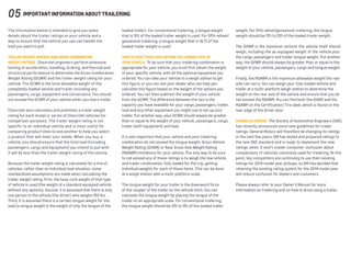 The information below is intended to give you some
details about the trailer ratings on your vehicle and a
way to ensure that the vehicle you use can handle the
load you want to pull.
Trailer Weight Ratings and Gross Combination
Weight Ratings  Chevrolet engineers perform extensive
testing of acceleration, handling, braking, and thermal and
structural performance to determine the Gross Combination
Weight Rating (GCWR) and the trailer weight rating for your
vehicle. The GCWR is the total allowable weight of the
completely loaded vehicle and trailer including any
passengers, cargo, equipment and conversions. You should
not exceed the GCWR of your vehicle when you tow a trailer.
Chevrolet also calculates and publishes a trailer weight
rating for each model or series of Chevrolet vehicles for
comparison purposes. The trailer weight rating is not
specific to an individual vehicle and is most useful for
comparing product lines to one another to help you select
a product that will meet your needs. When you buy a
vehicle, you should ensure that the total load (including
passengers, cargo and equipment) you intend to pull with
it will be less than the trailer weight rating of the vehicle.
Because the trailer weight rating is calculated for a line of
vehicles, rather than an individual load situation, some
standardized assumptions are made when calculating the
trailer weight rating. First, the base curb weight of that type
of vehicle is used (the weight of a standard equipped vehicle
without any options). Second, it is assumed that there is only
one person in the vehicle (the driver) who weighs 150 lbs.
Third, it is assumed there is a certain tongue weight for the
load (a tongue weight is the weight of only the tongue of the
loaded trailer). For conventional trailering, a tongue weight
that is 10% of the loaded trailer weight is used. For fifth-wheel/
gooseneck trailering, a tongue weight that is 16.7% of the
loaded trailer weight is used.
How to Keep Your Load Within the Capabilities of
Your Vehicle  To be sure that your trailering combination is
appropriate for your vehicle, you must first obtain the weight
of your specific vehicle, with all the optional equipment you
ordered. You can take your vehicle to a weigh station to get
this figure, or you can see your dealer who can help you
calculate this figure based on the weight of the options you
ordered. You can then subtract the weight of your vehicle
from the GCWR. The difference between the two is the
capacity you have available for your cargo, passengers, trailer,
load and any other equipment you might use to set up your
trailer. Put another way, your GCWR should always be greater
than or equal to the weight of your vehicle, passengers, cargo,
trailer (with equipment) and load.
It is also important that your vehicle and your trailering
combination do not exceed the tongue weight, Gross Vehicle
Weight Rating (GVWR) or Rear Gross Axle Weight Rating
(RGAWR) limitations for your vehicle. The only way to be sure
to not exceed any of these ratings is to weigh the tow vehicle
and trailer combination, fully loaded for the trip, getting
individual weights for each of these items. This can be done
at a weigh station with a multi-platform scale.
The tongue weight for your trailer is the downward force
of the coupler of the trailer on the vehicle hitch.You can
calculate the tongue weight by placing the tongue of the
trailer on an appropriate scale. For conventional trailering,
the tongue weight should be 10% to 15% of the loaded trailer
weight. For fifth-wheel/gooseneck trailering, the tongue
weight should be 15% to 25% of the loaded trailer weight.
The GVWR is the maximum amount the vehicle itself should
weigh, including the as-equipped weight of the vehicle plus
the cargo, passengers and trailer tongue weight. Put another
way, the GVWR should always be greater than or equal to the
weight of your vehicle, passengers, cargo and tongue weight.
Finally, the RGAWR is the maximum allowable weight the rear
axle can carry. You can weigh your fully loaded vehicle and
trailer at a multi-platform weigh station to determine the
weight on the rear axle of the vehicle and ensure that you do
not exceed the RGAWR.You can find both the GVWR and the
RGAWR on the Certification/Tire label, which is found on the
rear edge of the driver door.
Change is Coming  The Society of Automotive Engineers (SAE)
has recently announced some new guidelines for trailer
ratings. General Motors will therefore be changing its ratings
in the next few years. GM has tested and prepared ratings to
the new SAE standard and is ready to implement the new
ratings when it won’t create consumer confusion about
comparisons of vehicles commonly used for trailering. At this
point, key competitors are continuing to use their existing
ratings for 2014 model year pickups, so GM has decided that
retaining the existing rating system for the 2014 model year
will reduce confusion for dealers and customers.
Please always refer to your Owner’s Manual for more
information on trailering and on how to drive using a trailer.
05 Important Information About Trailering
 