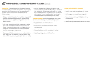 OVERHEATING  Prolonged driving with overheated fluids can
cause damage to your vehicle. If temperature gauges register
abnormally high, if there is a marked decrease in power or if
you hear unusual engine noises, immediately take the
following steps:
•	 Pull your vehicle to the side of the road. Once stopped, shift
into Park (automatic transmissions) or Neutral (manual
transmissions) and apply the parking brakes. Leave the
engine running
•	 Turn off air conditioning and other accessories to reduce
load on the engine. Roll down the windows and turn the
heater on to maximum and the fan to its highest setting.
The heater core provides a second cooling surface that
can help reduce engine temperatures
•	 If you suspect that the overheating is the result of climbing a
long, steep grade, run the engine at fast idle (around 1500
rpm) until the temperature gauge registers a normal reading
•	 With the vehicle in Park or Neutral, the parking brake
engaged, and being mindful of traffic, exit your vehicle and
look for steam or leaking coolant underneath the engine.
If you see either of these, shut off the engine and allow the
engine to cool. To avoid being burned, do not attempt to
remove the radiator cap until the engine has cooled
PARKING ON GRADES  Parking on steep grades with a trailer
is not recommended; if you must, follow this procedure:
•	 Apply the brakes and shift into Neutral
•	 Have someone place trailer wheel blocks on the
downgrade side
•	 Release the brakes until the blocks absorb the load
•	 Apply the parking brake and shift into Park
LEAVING YOUR PARKING SPOT ON GRADES
•	 Hold the brake pedal down and start the engine
•	 Shift into gear and release the parking brake
•	 Release brake and drive uphill slightly until free
from the blocks
•	 Apply brakes and have someone retrieve the blocks
07 things you should know before you start trailering(continued)
 