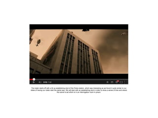The trailer starts off with a tilt up establishing shot of the Police station, which was interesting as we found it quite similar to our
ideas of having our trailer start the same way. We will start with an establishing shot in order to show a sense of time and where
the scene is set which is in an interrogation room in prison.

 