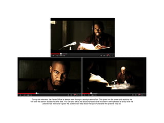 During this interview, the Parole Officer is always seen through a spotlight above him. This gives him the power and authority he
has over the person across the other side. You can also tell by his facial expression that he doesn’t seem pleased at all by what the
prisoner has done and it gives the audience an idea about the type of character the prisoner may be.

 