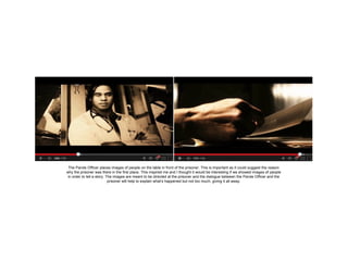 The Parole Officer places images of people on the table in front of the prisoner. This is important as it could suggest the reason
why the prisoner was there in the first place. This inspired me and I thought it would be interesting if we showed images of people
in order to tell a story. The images are meant to be directed at the prisoner and the dialogue between the Parole Officer and the
prisoner will help to explain what’s happened but not too much, giving it all away.

 