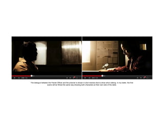 The dialogue between the Parole Officer and the prisoner is shown in shot reverse shot to show who’s talking. In my trailer, the first
scene will be filmed the same way showing both characters at their own side of the table.

 