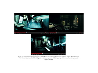 During the Parole interview there will be jump cuts to different scenes showing the prisoner’s flashback memory of what happened.
This will also be combined with the dialogue as a voice over explaining what is happening which is something we may consider
doing in our trailer.

 