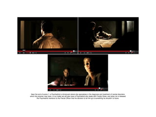 Near the end of scene 1, a Psychiatrist is introduced where she specializes in the diagnosis and treatment of mental disorders
which the prisoner may have. In our trailer we will also have a Psychiatrist who deals with Freddy Shaw, and when he is released
the Psychiatrist mentions to the Parole Officer that his decision to let him go is something he shouldn’t of done.

 