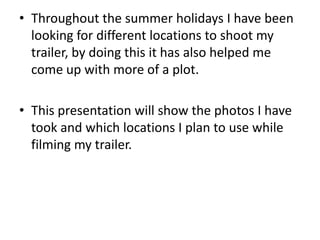 • Throughout the summer holidays I have been
looking for different locations to shoot my
trailer, by doing this it has also helped me
come up with more of a plot.
• This presentation will show the photos I have
took and which locations I plan to use while
filming my trailer.
 