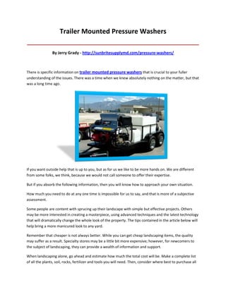 Trailer Mounted Pressure Washers
_____________________________________________________________________________________

                By Jerry Grady - http://sunbritesupplymd.com/pressure-washers/



There is specific information on trailer mounted pressure washers that is crucial to your fuller
understanding of the issues. There was a time when we knew absolutely nothing on the matter, but that
was a long time ago.




If you want outside help that is up to you, but as for us we like to be more hands on. We are different
from some folks, we think, because we would not call someone to offer their expertise.

But if you absorb the following information, then you will know how to approach your own situation.

How much you need to do at any one time is impossible for us to say, and that is more of a subjective
assessment.

Some people are content with sprucing up their landscape with simple but effective projects. Others
may be more interested in creating a masterpiece, using advanced techniques and the latest technology
that will dramatically change the whole look of the property. The tips contained in the article below will
help bring a more manicured look to any yard.

Remember that cheaper is not always better. While you can get cheap landscaping items, the quality
may suffer as a result. Specialty stores may be a little bit more expensive; however, for newcomers to
the subject of landscaping, they can provide a wealth of information and support.

When landscaping alone, go ahead and estimate how much the total cost will be. Make a complete list
of all the plants, soil, rocks, fertilizer and tools you will need. Then, consider where best to purchase all
 