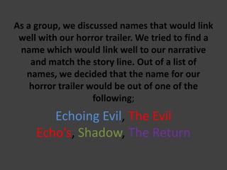 As a group, we discussed names that would link
well with our horror trailer. We tried to find a
name which would link well to our narrative
and match the story line. Out of a list of
names, we decided that the name for our
horror trailer would be out of one of the
following;

Echoing Evil, The Evil
Echo’s, Shadow, The Return

 