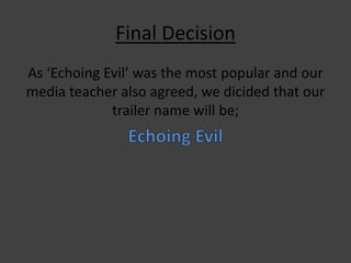 Final Decision
As ‘Echoing Evil’ was the most popular and our
media teacher also agreed, we dicided that our
trailer name will be;

 
