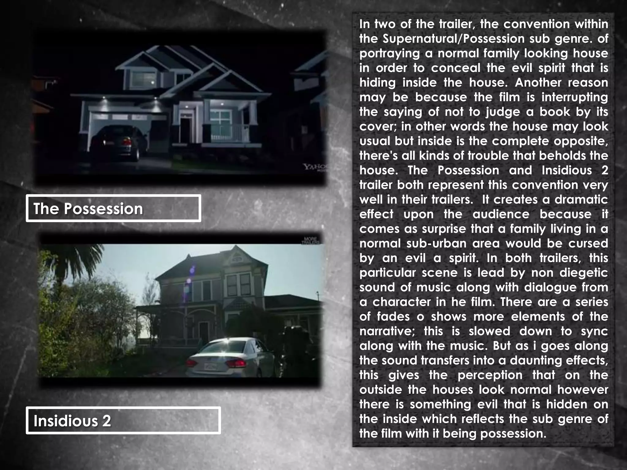 The Possession

Insidious 2

In two of the trailer, the convention within
the Supernatural/Possession sub genre. of
portraying a normal family looking house
in order to conceal the evil spirit that is
hiding inside the house. Another reason
may be because the film is interrupting
the saying of not to judge a book by its
cover; in other words the house may look
usual but inside is the complete opposite,
there's all kinds of trouble that beholds the
house. The Possession and Insidious 2
trailer both represent this convention very
well in their trailers. It creates a dramatic
effect upon the audience because it
comes as surprise that a family living in a
normal sub-urban area would be cursed
by an evil a spirit. In both trailers, this
particular scene is lead by non diegetic
sound of music along with dialogue from
a character in he film. There are a series
of fades o shows more elements of the
narrative; this is slowed down to sync
along with the music. But as i goes along
the sound transfers into a daunting effects,
this gives the perception that on the
outside the houses look normal however
there is something evil that is hidden on
the inside which reflects the sub genre of
the film with it being possession.

 