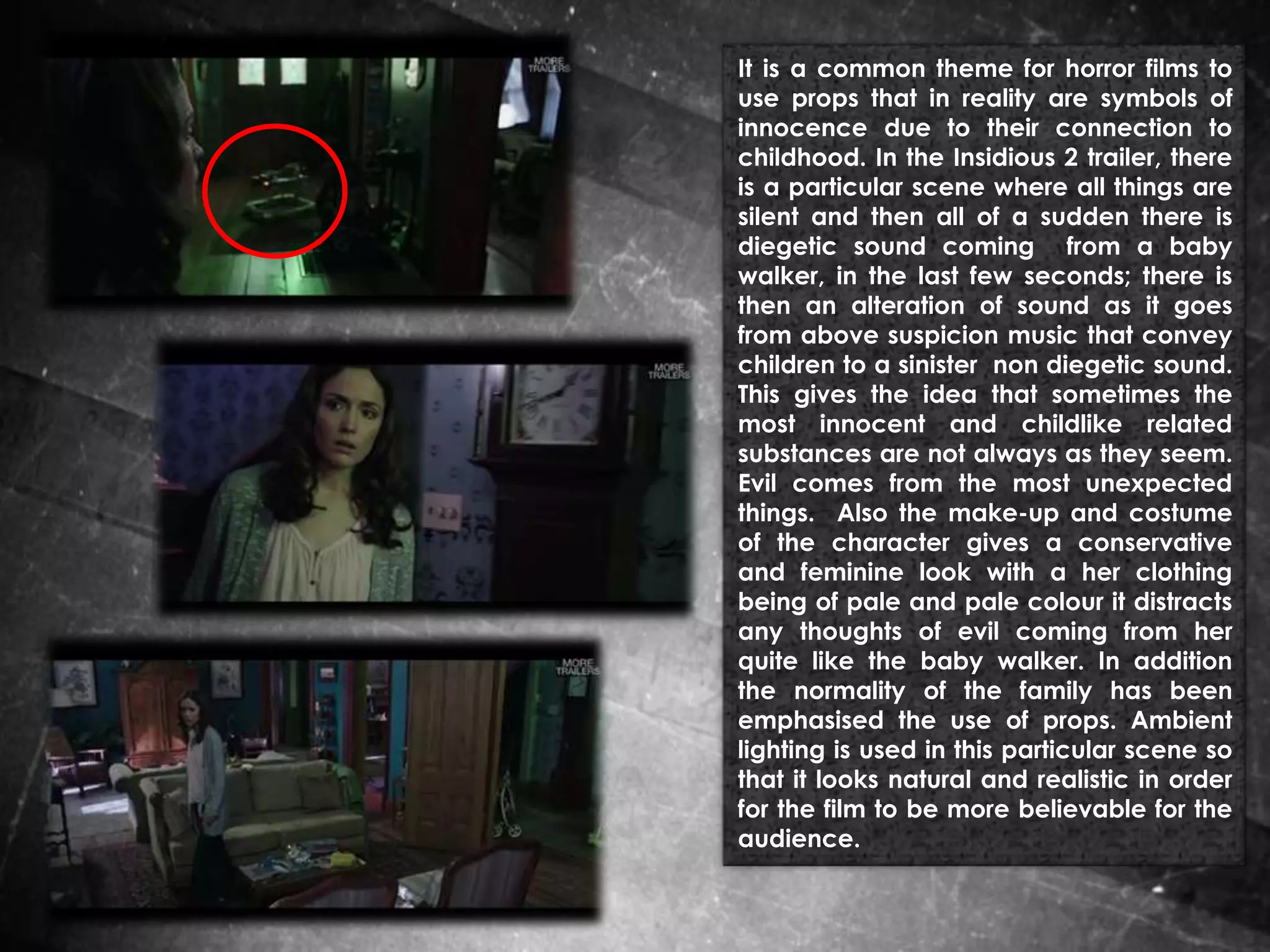 It is a common theme for horror films to
use props that in reality are symbols of
innocence due to their connection to
childhood. In the Insidious 2 trailer, there
is a particular scene where all things are
silent and then all of a sudden there is
diegetic sound coming from a baby
walker, in the last few seconds; there is
then an alteration of sound as it goes
from above suspicion music that convey
children to a sinister non diegetic sound.
This gives the idea that sometimes the
most innocent and childlike related
substances are not always as they seem.
Evil comes from the most unexpected
things. Also the make-up and costume
of the character gives a conservative
and feminine look with a her clothing
being of pale and pale colour it distracts
any thoughts of evil coming from her
quite like the baby walker. In addition
the normality of the family has been
emphasised the use of props. Ambient
lighting is used in this particular scene so
that it looks natural and realistic in order
for the film to be more believable for the
audience.

 