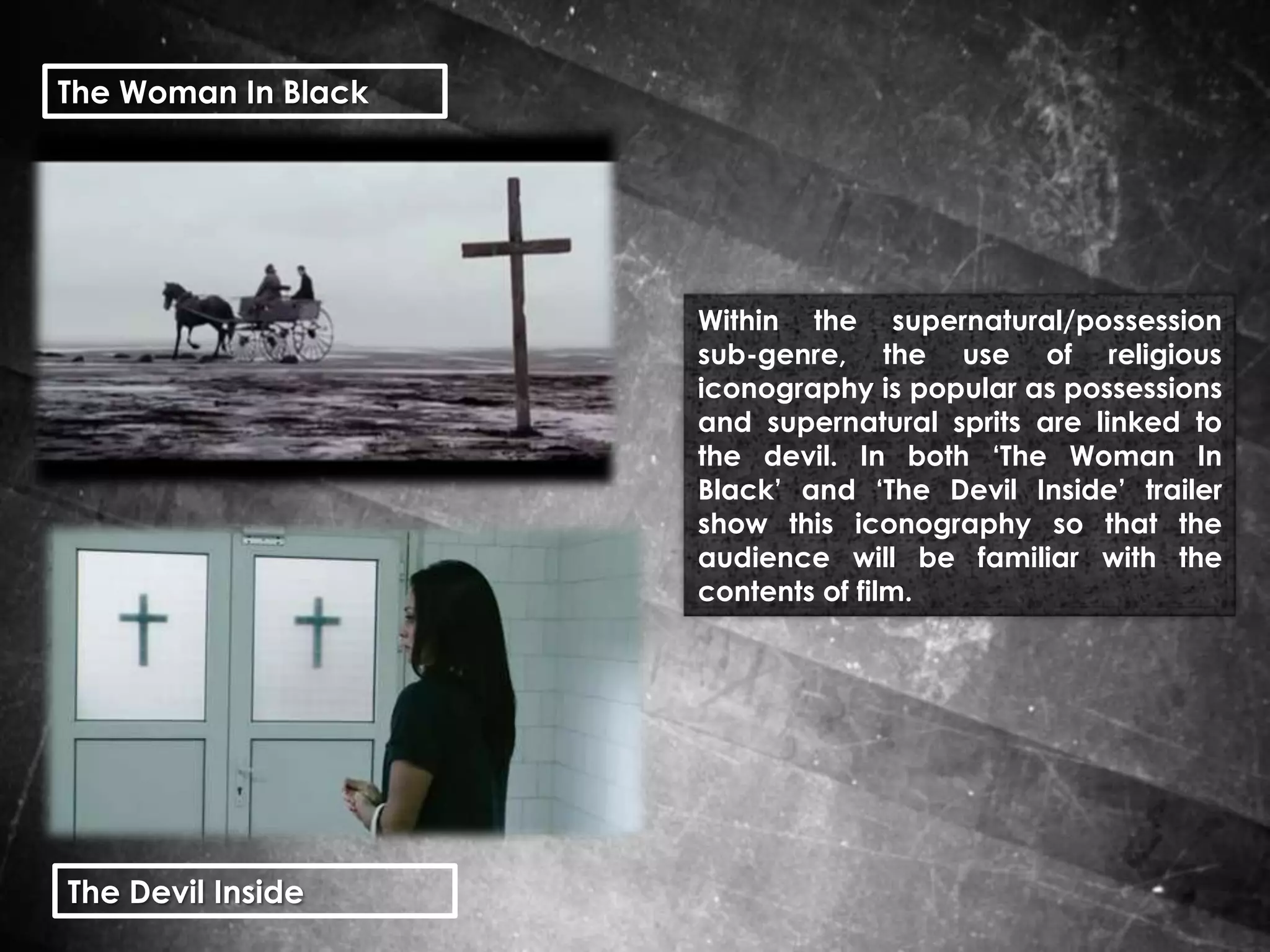 The Woman In Black

Within the supernatural/possession
sub-genre, the use of religious
iconography is popular as possessions
and supernatural sprits are linked to
the devil. In both ‘The Woman In
Black’ and ‘The Devil Inside’ trailer
show this iconography so that the
audience will be familiar with the
contents of film.

The Devil Inside

 
