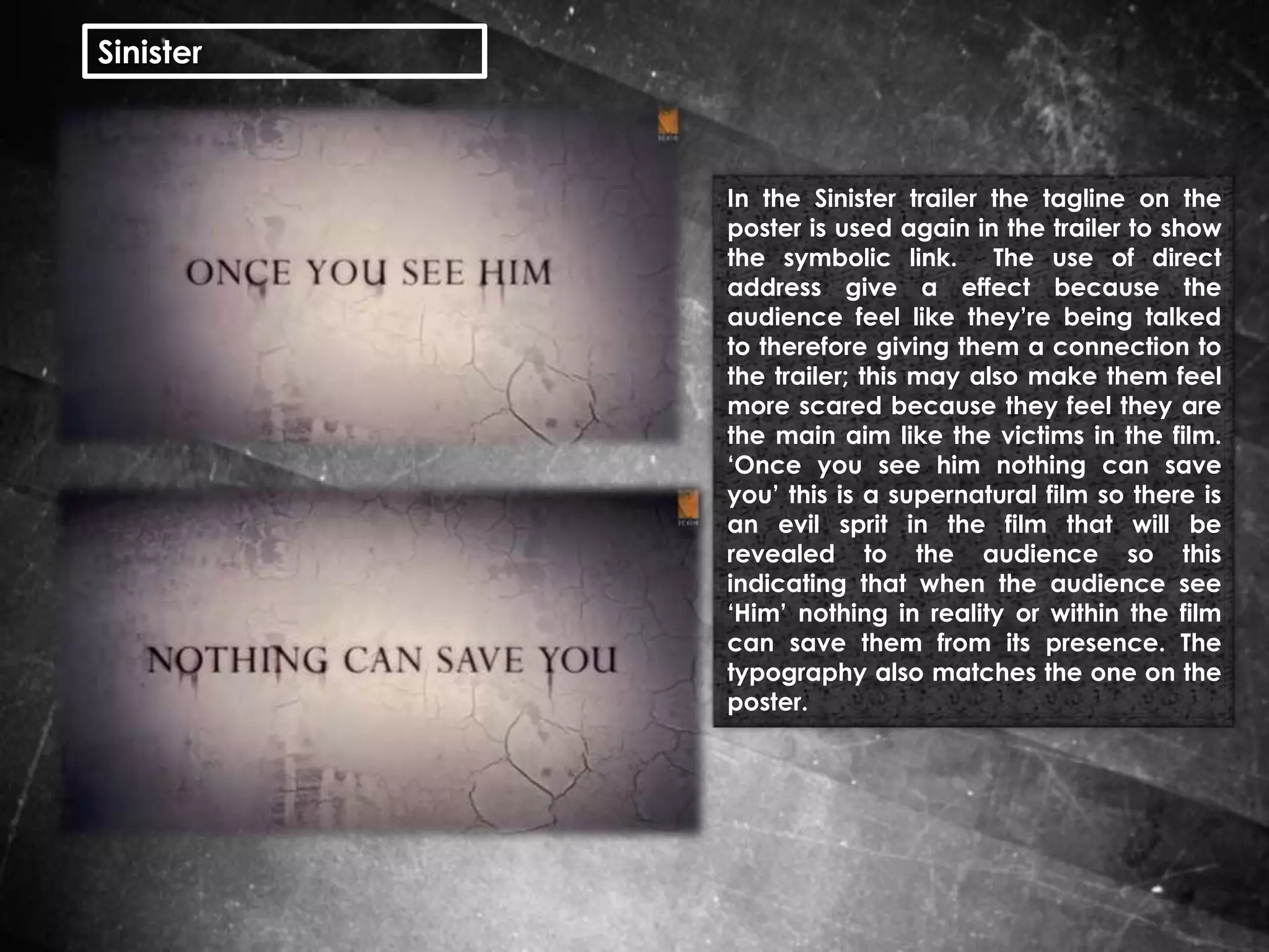 Sinister

In the Sinister trailer the tagline on the
poster is used again in the trailer to show
the symbolic link. The use of direct
address give a effect because the
audience feel like they’re being talked
to therefore giving them a connection to
the trailer; this may also make them feel
more scared because they feel they are
the main aim like the victims in the film.
‘Once you see him nothing can save
you’ this is a supernatural film so there is
an evil sprit in the film that will be
revealed to the audience so this
indicating that when the audience see
‘Him’ nothing in reality or within the film
can save them from its presence. The
typography also matches the one on the
poster.

 