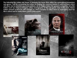 The following film trailers are made to promote the horror films within the supernatural/possession
sub-genre. I will be comparing the trailers by finding the common feature in each of them which
will allow me to establish repeated patterns. All six trailers follow the general convention of a film
trailers such as; religious imagery, strap, iconography of the sub-genre, and many more. Horror
trailers present audiences with enough of a film’s narrative to allow them to understand what the
film is about and to make them curious and scared.

 