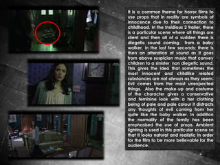 It is a common theme for horror films to
use props that in reality are symbols of
innocence due to their connection to
childhood. In the Insidious 2 trailer, there
is a particular scene where all things are
silent and then all of a sudden there is
diegetic sound coming from a baby
walker, in the last few seconds; there is
then an alteration of sound as it goes
from above suspicion music that convey
children to a sinister non diegetic sound.
This gives the idea that sometimes the
most innocent and childlike related
substances are not always as they seem.
Evil comes from the most unexpected
things. Also the make-up and costume
of the character gives a conservative
and feminine look with a her clothing
being of pale and pale colour it distracts
any thoughts of evil coming from her
quite like the baby walker. In addition
the normality of the family has been
emphasised the use of props. Ambient
lighting is used in this particular scene so
that it looks natural and realistic in order
for the film to be more believable for the
audience.

 