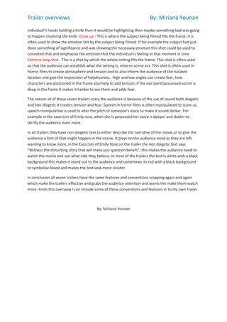 Trailer overviews

By: Miriana Younan

individual’s hands holding a knife then it would be highlighting then maybe something bad was going
to happen involving the knife. Close up - This is where the subject being filmed fills the frame, it is
often used to show the emotion felt by the subject being filmed. If for example the subject had just
done something of significance and was showing the necessary emotion this shot could be used to
connoted that and emphasise the emotion that the individual is feeling at that moment in time.
Extreme long shot - This is a shot by which the whole setting fills the frame. This shot is often used
so that the audience can establish what the setting is, mise en scene ect. This shot is often used in
horror films to create atmosphere and tension and to also inform the audience of the isolated
location and give the impression of helplessness. High and low angles can create fear, how
characters are positioned in the frame also help to add tension, if the evil spirit/possessed victim is
deep in the frame it makes it harder to see them and adds fear.
The reason all of these seven trailers scary the audience is because of the use of sound both diegetic
and non diegetic it creates tension and fear. Speech in horror films is often manipulated to scare us,
speech manipulation is used to alter the pitch of someone’s voice to make it sound darker. For
example in the exorcism of Emily rose, when she is possessed her voice is deeper and darker to
terrify the audience even more.
In all trailers they have non diegetic text to either describe the narrative of the movie or to give the
audience a hint of that might happen in the movie. It plays on the audience mind as they are left
wanting to know more, in the Exorcism of Emily Rose on the trailer the non diegetic text says
“Witness the disturbing story that will make you question beliefs”, this makes the audience need to
watch the movie and see what side they believe. In most of the trailers the text is white with a black
background this makes it stand out to the audience and sometimes its red with a black background
to symbolise blood and makes the text look more sinister.
In conclusion all seven trailers have the same features and conventions cropping again and again
which make the trailers effective and grabs the audience attention and wants the make them watch
more. From this overview I can include some of these conventions and features in to my own trailer.

By: Miriana Younan

 