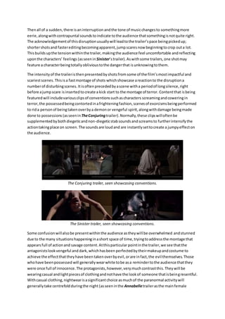 Then all of a sudden, there is an interruption and the tone of music changes to something more 
eerie, along with contrapuntal sounds to indicate to the audience that something is not quite right. 
The acknowledgement of this disruption usually will lead to the trailer’s pace being picked up; 
shorter shots and faster editing becoming apparent, jump scares now beginning to crop out a lot. 
This builds up the tension within the trailer, making the audience feel uncomfortable and reflecting 
upon the characters’ feelings (as seen in Sinister’s trailer). As with some trailers, one shot may 
feature a character being totally oblivious to the danger that is unknowing to them. 
The intensity of the trailer is then presented by shots from some of the film’s most impactful and 
scariest scenes. This is a fast montage of shots which showcase a reaction to the disruption a 
number of disturbing scenes. It is often preceded by a scene with a period of long silence, right 
before a jump scare is inserted to create a kick start to the montage of terror. Content that is being 
featured will include various clips of conventions such as characters screaming and cowering in 
terror, the possessed being contorted in a frightening fashion, scenes of exorcisms being performed 
to rid a person of being taken over by a demon or vengeful spirit, along with damage being made 
done to possessions (as seen in The Conjuring trailer). Normally, these clips will often be 
supplemented by both diegetic and non-diegetic stab sounds and screams to further intensify the 
action taking place on screen. The sounds are loud and are instantly set to create a jumpy effect on 
the audience. 
The Conjuring trailer, seen showcasing conventions. 
The Sinister trailer, seen showcasing conventions. 
Some confusion will also be present within the audience as they will be overwhelmed and stunned 
due to the many situations happening in a short space of time, trying to address the montage that 
appears full of action and savage content. At this particular point in the trailer, we see that the 
antagonists look vengeful and dark, which has been perfected by their makeup and costume to 
achieve the effect that they have been taken over by evil, or are in fact, the evil themselves. Those 
who have been possessed will generally wear white to be as a reminder to the audience that they 
were once full of innocence. The protagonists, however, very much contrast this. They will be 
wearing casual and light pieces of clothing and not have the look of someone that is being resentful. 
With casual clothing, nightwear is a significant choice as much of the paranormal activity will 
generally take centrefold during the night (as seen in the Annabelle trailer as the main female 
 