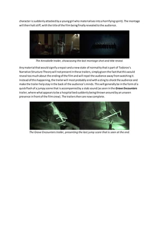 character is suddenly attacked by a young girl who materialises into a horrifying spirit). The montage 
will then halt stiff, with the title of the film being finally revealed to the audience. 
The Annabelle trailer, showcasing the last montage shot and title reveal. 
Any material that would signify a repair and a new state of normality that is part of Todorov’s 
Narrative Structure Theory will not present in these trailers, simply given the fact that this would 
reveal too much about the ending of the film and will repel the audience away from watching it. 
Instead of this happening, the trailer will most probably end with a sting to shock the audience and 
make the trailer help stay in the back of the audience’s minds. This will generally be in the form of a 
quick flash of a jumpy scene that is accompanied by a stab sound (as seen in the Grave Encounters 
trailer, where what appears to be a hospital bed suddenly being thrown around by an unseen 
presence in front of the film crew). The trailers then are now complete. 
The Grave Encounters trailer, presenting the last jump scare that is seen at the end. 
