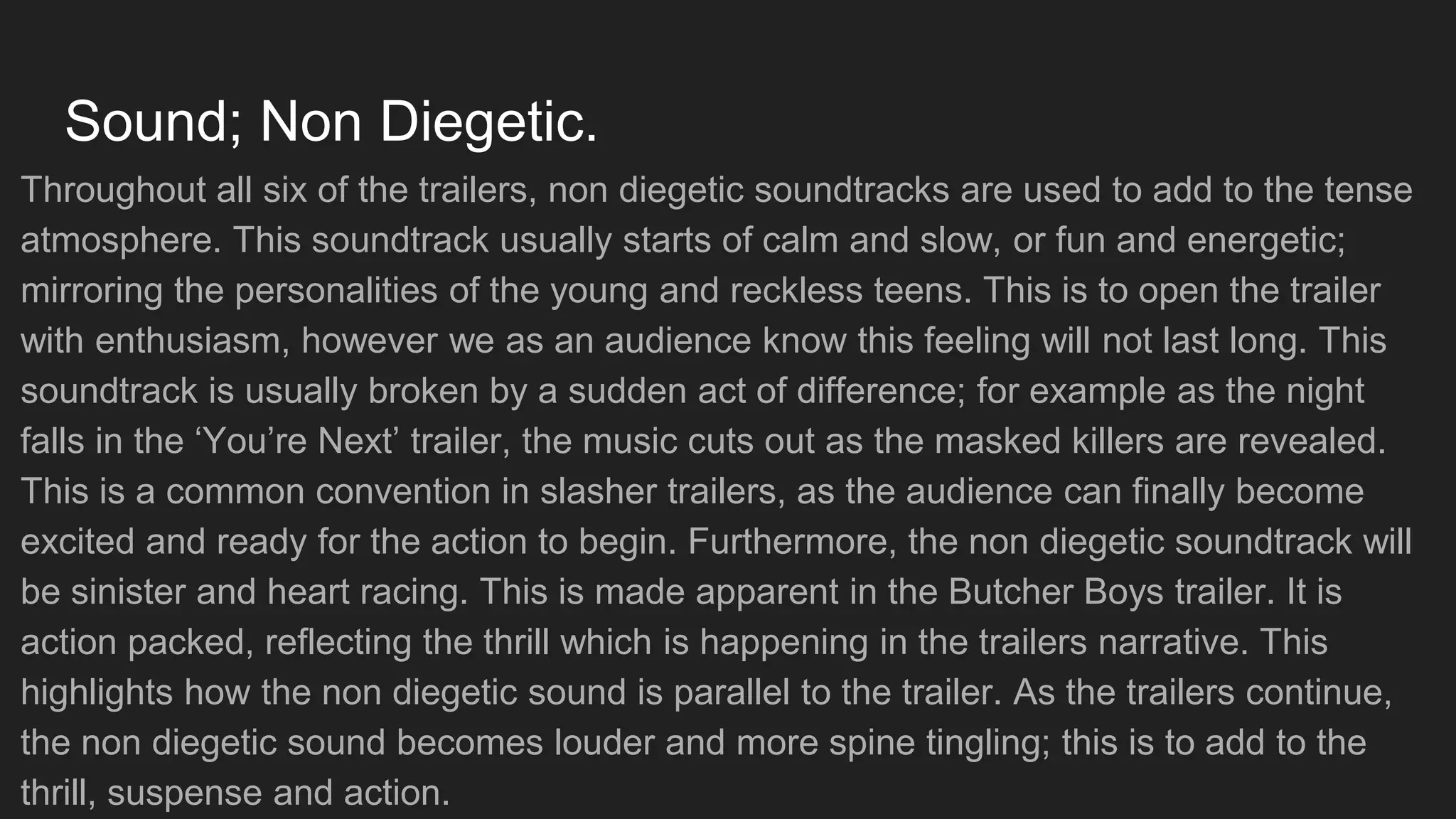 Sound; Non Diegetic.
Throughout all six of the trailers, non diegetic soundtracks are used to add to the tense
atmosphere. This soundtrack usually starts of calm and slow, or fun and energetic;
mirroring the personalities of the young and reckless teens. This is to open the trailer
with enthusiasm, however we as an audience know this feeling will not last long. This
soundtrack is usually broken by a sudden act of difference; for example as the night
falls in the ‘You’re Next’ trailer, the music cuts out as the masked killers are revealed.
This is a common convention in slasher trailers, as the audience can finally become
excited and ready for the action to begin. Furthermore, the non diegetic soundtrack will
be sinister and heart racing. This is made apparent in the Butcher Boys trailer. It is
action packed, reflecting the thrill which is happening in the trailers narrative. This
highlights how the non diegetic sound is parallel to the trailer. As the trailers continue,
the non diegetic sound becomes louder and more spine tingling; this is to add to the
thrill, suspense and action.
 