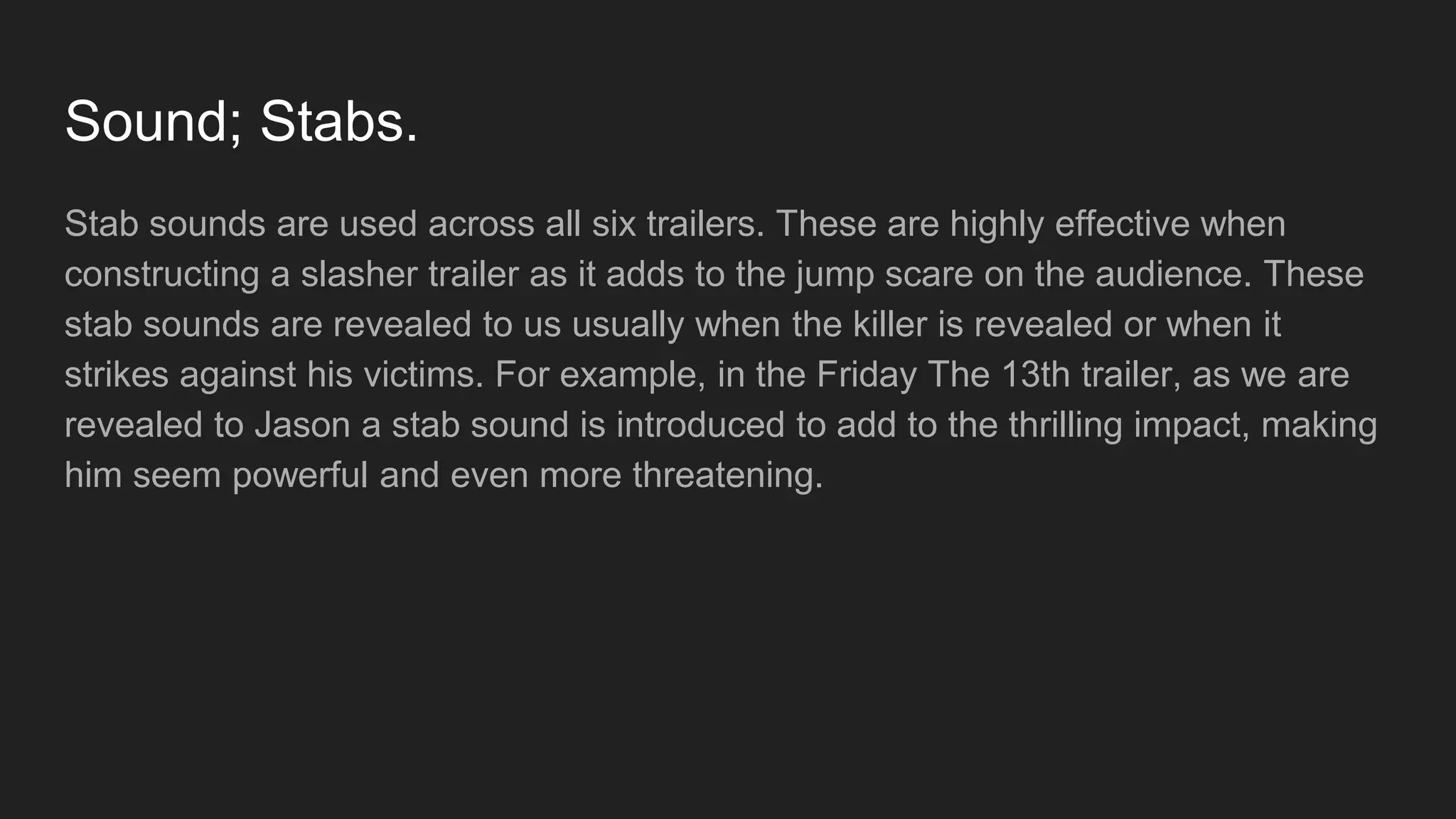 Sound; Stabs.
Stab sounds are used across all six trailers. These are highly effective when
constructing a slasher trailer as it adds to the jump scare on the audience. These
stab sounds are revealed to us usually when the killer is revealed or when it
strikes against his victims. For example, in the Friday The 13th trailer, as we are
revealed to Jason a stab sound is introduced to add to the thrilling impact, making
him seem powerful and even more threatening.
 