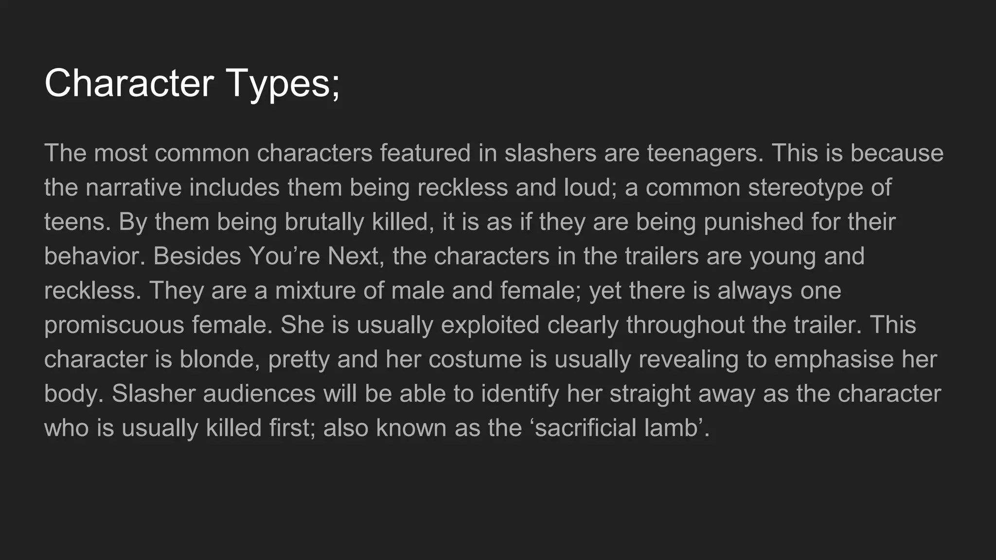 Character Types;
The most common characters featured in slashers are teenagers. This is because
the narrative includes them being reckless and loud; a common stereotype of
teens. By them being brutally killed, it is as if they are being punished for their
behavior. Besides You’re Next, the characters in the trailers are young and
reckless. They are a mixture of male and female; yet there is always one
promiscuous female. She is usually exploited clearly throughout the trailer. This
character is blonde, pretty and her costume is usually revealing to emphasise her
body. Slasher audiences will be able to identify her straight away as the character
who is usually killed first; also known as the ‘sacrificial lamb’.
 