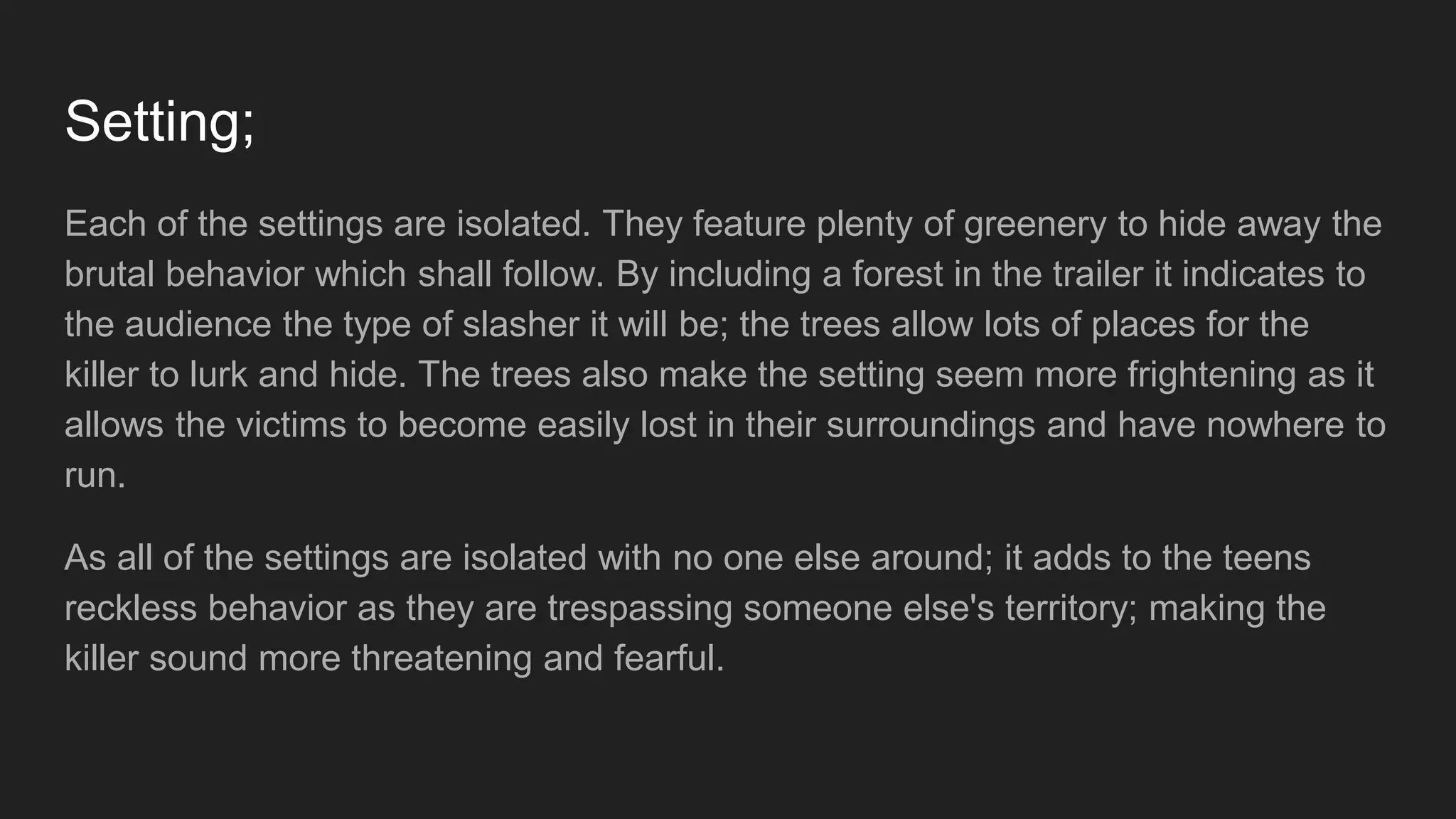 Setting;
Each of the settings are isolated. They feature plenty of greenery to hide away the
brutal behavior which shall follow. By including a forest in the trailer it indicates to
the audience the type of slasher it will be; the trees allow lots of places for the
killer to lurk and hide. The trees also make the setting seem more frightening as it
allows the victims to become easily lost in their surroundings and have nowhere to
run.
As all of the settings are isolated with no one else around; it adds to the teens
reckless behavior as they are trespassing someone else's territory; making the
killer sound more threatening and fearful.
 