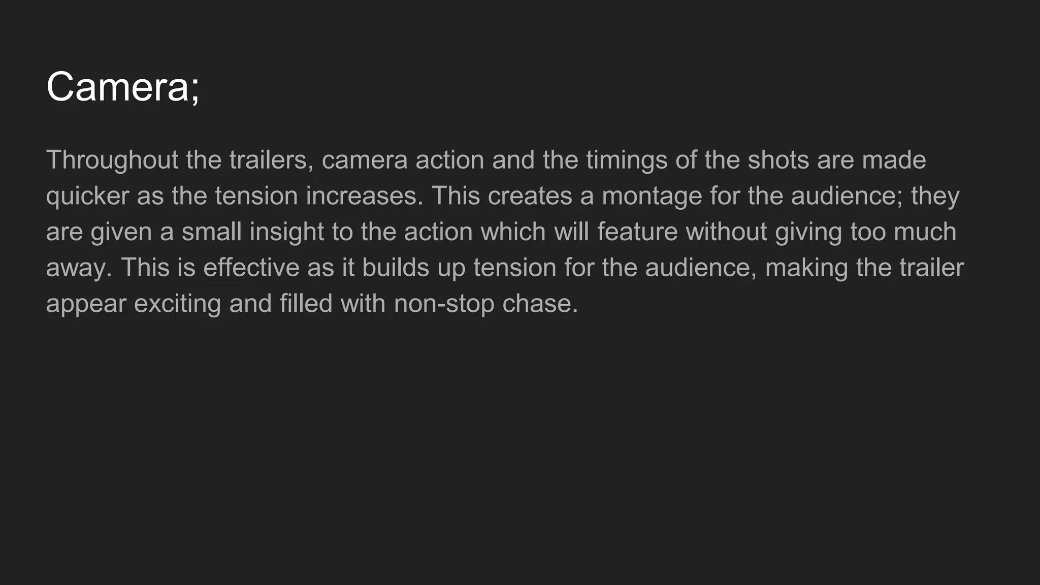 Camera;
Throughout the trailers, camera action and the timings of the shots are made
quicker as the tension increases. This creates a montage for the audience; they
are given a small insight to the action which will feature without giving too much
away. This is effective as it builds up tension for the audience, making the trailer
appear exciting and filled with non-stop chase.
 