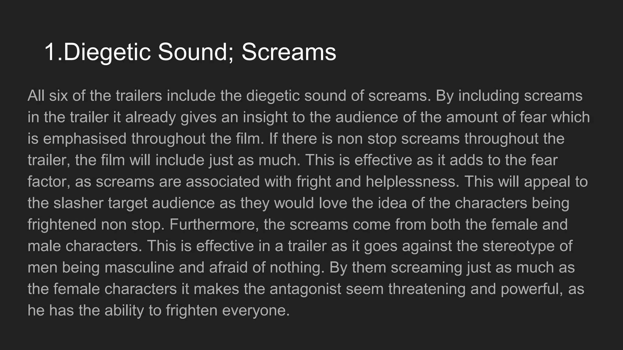 1.Diegetic Sound; Screams
All six of the trailers include the diegetic sound of screams. By including screams
in the trailer it already gives an insight to the audience of the amount of fear which
is emphasised throughout the film. If there is non stop screams throughout the
trailer, the film will include just as much. This is effective as it adds to the fear
factor, as screams are associated with fright and helplessness. This will appeal to
the slasher target audience as they would love the idea of the characters being
frightened non stop. Furthermore, the screams come from both the female and
male characters. This is effective in a trailer as it goes against the stereotype of
men being masculine and afraid of nothing. By them screaming just as much as
the female characters it makes the antagonist seem threatening and powerful, as
he has the ability to frighten everyone.
 