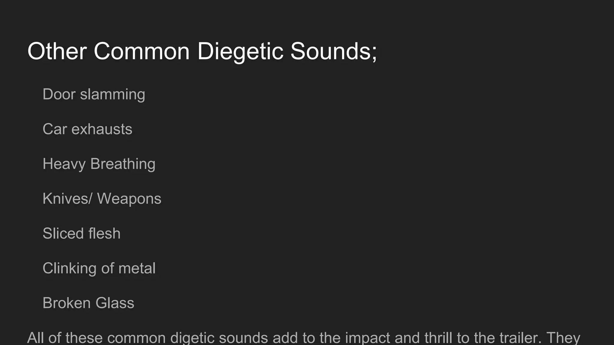Other Common Diegetic Sounds;
Door slamming
Car exhausts
Heavy Breathing
Knives/ Weapons
Sliced flesh
Clinking of metal
Broken Glass
All of these common digetic sounds add to the impact and thrill to the trailer. They
 