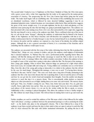The second trailer I looked at was A Nightmare on Elm Street. Similarly to Friday the 13th, it also opens
with a green screen with a white font suggesting that the trailer as be approved by the motion picture
association of America. The progressing into the New Line Cinema logo before going into the actual
trailer. The trailer itself begins with an establishing shot. The location of the establishing shot seems to be
an abandoned warehouse, which is followed by more deserted buildings suggesting it may be an
abandoned industrial estate. Isolated locations are conventional within horror films and therefore suggests
the genre of the movie straight away. It is not quite nighttime, but the sky is dark and gloomy, as if the
industrial estate portraying the idea that bad things are going to potentially happen here. The audience are
then presented with a man running away from a few cars, this is presented by a low angle shot, suggesting
that the man himself is not as weak as the audience may think. This is confirmed when one of the men in
the car call out the name “krueger”, allowing the audience to understand that he himself is the famous
villain of the Nightmare on Elm Street franchise and will therefore not sympathise with him at all. A
further reinforcement that he is Freddy Krueger is once his has locked himself in an abandoned building,
he removes his jacket and the audience are exposed to a key factor of his identity, his red/blue striped
jumper. Although this is not a general convention of horror, it is a convention of the franchise and is
something that the audience would expect to see.
The audience are presented with the first strap of the trailer, informing them that the film is produced by
‘Michael Bay’. Straps are very common in trailers, and give the audience small snippets of information
that is deemed important. As Michael Bay has such a professional profile regarding horror films, the
audience will find this inticing and will be further encourage to watch the film in order to see his new
piece of horror work. A montage follows this, which is another convention. It allows the audience to have
an insight of some of the action that is going to take place within the film. The first part of the montage is
three young girls skipping. Often in horror films, innocent things are portrayed in a light which makes
them seem scary, for example dolls and swing sets. Young children are commonly seen as evil in horror
films, from this clip of the young girls acting so innocently, it is evident to the audience that this will not
be the case for much longer. Throughout this montage, a voice over is used. “I’m having these dreams.
And there's this man. And he’s hurt.” This voice over leads onto a long shot of Freddy, insinuating to the
audience that this is the man in her dreams that she is speaking about. It also reveals the power of Freddy
and how he can get into his victim's head and manipulate their thoughts. From this another non-diegetic
voiceover is used, this time it is a nursery rhyme. This is conventionally within slashers as innocent
objects are often presented in an evil light, making them even more sick and twisted. The nursery rhyme
itself goes “One, two, Freddy’s coming for you. Three, four, better lock your door. Five, six, grab your
crucifix. Seven, eight, better stay up late. Nine, ten, never sleep again” however, it is not continual. After
each phrase of the nursery rhyme, it is cut out for the victims within the film to speak, or scream.
Additionally to this, a montage is played throughout. This allows the audience to have a further insight to
the film without too much being revealed. This will reel them in making them want to go and watch the
film.
Further straplines are used to remind the audience of the film name which is then followed by the tagline
“don’t fall asleep”, creating a symbiosis between the promotional package as well as anchoring the trailer
itself – as the deaths take place in the protagonist's dreams. This is then followed by a strap of the
audience to get them excited and keep the date in their mind to then act upon it and go to watch the film
after it’s been released.The film ends with further institutional information. By putting this last it will
 