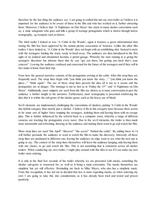 therefore be the last thing the audience see. I am going to embed this into my own trailer as I believe it is
important for the audience to be aware of those in the film and who has worked on it, further attracting
them. Moreover, I believe that ‘A Nightmare on Elm Street’ has stuck to many slasher conventions such
as; a male antagonist who goes and kills a group of teenage protagonists which is shown through horror
iconography, eg weapons such as knives.
The third trailer I looked at was ‘A Cabin in the Woods’, again it features a green informational shot
stating the film has been approved by the motion picture association of America. Unlike the other film
trailers I have looked at, ‘A Cabin in the Woods’ does not begin with an establishing shot. Instead it starts
with the teenagers loading the truck, ready to head away. The audience are then introduced to the first
sight of an isolated and abandoned location, a petrol garage. Whereby the man running in is giving the
teenagers directions but informs them that he can “get you there, but getting you back that’s your
concern”. Leaving the audience confused and concerned for the future of the teenagers and if they will in
fact make it home from their trip.
From here the general narrative consists of the protagonists arriving at the cabin. After this strap lines are
frequently used. The strap lines begin with “you think you know the story…” “you think you know the
place...” “think again”. The use of these strap lines present the idea all is not as it seems and the
protagonists are in danger. The montage is not as fast as in ‘Friday the 13th
’ and ‘A Nightmare on Elm
Street’. Additionally, more snippets are used from the film are shown, as is more conversation to give the
audience a further insight to the narrative. Furthermore, more iconography is presented reinforcing the
idea that it is within the sub-genre of the slasher genre, such as the heavy use of blood.
Sci-fi elements are implemented, challenging the conventions of slashers, putting 'A Cabin in the Woods'
into hybrid category than merely just a slasher. I believe it fits in this category more because there seems
to be some sort of higher force trapping the teenagers, isolating them and leaving them with no escape
plan. This is further influenced by the referral back to a computer room, whereby a range of different
cameras are tracking the protagonists every move. Due to the sci-fi elements, the trailer is then made
more memorable and refreshing, drawing in the audience and making them want to go and watch the film.
More strap lines are used “this April” “discover” “the secret” “behind the cabin”. By adding these in l it
will further persuade the audience to want to watch the film to make the discovery. Interestly, all these
strap lines are positioned in different cuts, leaving the audience on edge want to see what the next one is
going to say. The context of the strap lines themselves will leave the audience hanging, only leaving them
with one choice, to go and watch the film. This is not something that is consistent across all slasher
trailers. When conducting my own trailer, I might play around with this idea to see if I can make my own
trailer more enticing.
It is only in the final few seconds of the trailer whereby we are presented with masks, something the
slasher sub-genre is renowned for, as well as it being a main convention. The masks themselves are
simplistic but yet still effective. Reminding me back to Mike Myers, who also has a simplistic mask.
From this recognition, it has led me to decided that less is more regarding masks, so when selecting my
own I am going to take this into consideration, as it has already been tried and tested and proven
positively.
 