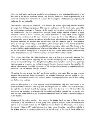 The trailer ends with a non-diegetic sound of a scream followed by more institutional information, as we
have seen in the previous two trailer endings. This particular trailers was unlike the previous two, as it
seemed to challenge more conventions. It is evident that by doing this, it further enhances originality and
makes the film less predictable.
The last trailer I analysed was Halloween (1978). Because this trailer is significantly older than the three
prior, right from the beginning significant differences are made aware of. The first being the approval by
the motion picture association of America – in this trailer it is presented on a red background, where in
the previous three it has been presented on a green background. Straight away his is followed by a pan
movement towards a house. However, the camera movement is shaky which usually suggests
unprofessional ism, however, in this case I believe it is because the film is fairly old they had a lack of
resources unlike modern horrors. A voice over is used to set the scene and give the audience the meaning
behind the house they are presented with. The voice over says “On Halloween night, in a small America
town, 15 years ago” before cutting to inside the house, from Michael’s point of view, from the perspective
of behind a mask, we can see him as a small child stabbing someone with a knife. This then cut to the
reveal he had been locked away because “what was living behind that boys eyes was purely evil”. None
the less, the man that is being spoken to is certain he will make a return. This leaves the audience fearful
of this potential return and leaves them wondering, if he was to return what he would do.
Three girls are then shown, it is evident that these are going to be three of the protagonists within the film;
the camera is following them, suggesting that it is from Michael’s perspective. A very slow montage is
shown, of someone breaking a hand through the door, Michael emerging from a cupboard and grabbing a
victim, creeping up on another and pushing them down the stairs. However, this drop does not affect the
victims fall surprisingly. Something the audience of this time period was not used to, especially in female
characters. This was when the “final girl” was born.
Throughout the trailer a basic “dun dun” non-diegetic sound was being made. This was used to create
suspense for the audience. From watching this, it has reminded me just how important sound is in a film,
and how it can make an audience feel. Therefore, I intend to use appropriate scare music in order to bring
out the fear in my audience.
Strap lines were present to an extent, however, they weren’t strap lines, they were reinforcement to the
name of the film “Halloween”. This strap line is present again at the end, with the voice over “Halloween,
the night he came home”. Overall, by analysing a slasher from the past, I was able to see how far
conventions and technology have developed in the production of trailers. By doing this, can also see how
time has made trailers more effective so they have more of an impact on audiences, to ensure they go to
watch the films.
Comparing all four trailers together, I have come to the decision that I am going to follow the main
conventions of an antagonist with a mask, going after a group of teenagers, in an isolated location as
oppose to a residential location like ‘A Nightmare on Elm Street’ and ‘Halloween’. This is merely
because the ‘Friday the 13th
’ trailer had more of an impact on me. Something I learned from ‘A Cabin in
the Woods’ was that by challenging conventions, the overall impact of the trailer is that it will become
 