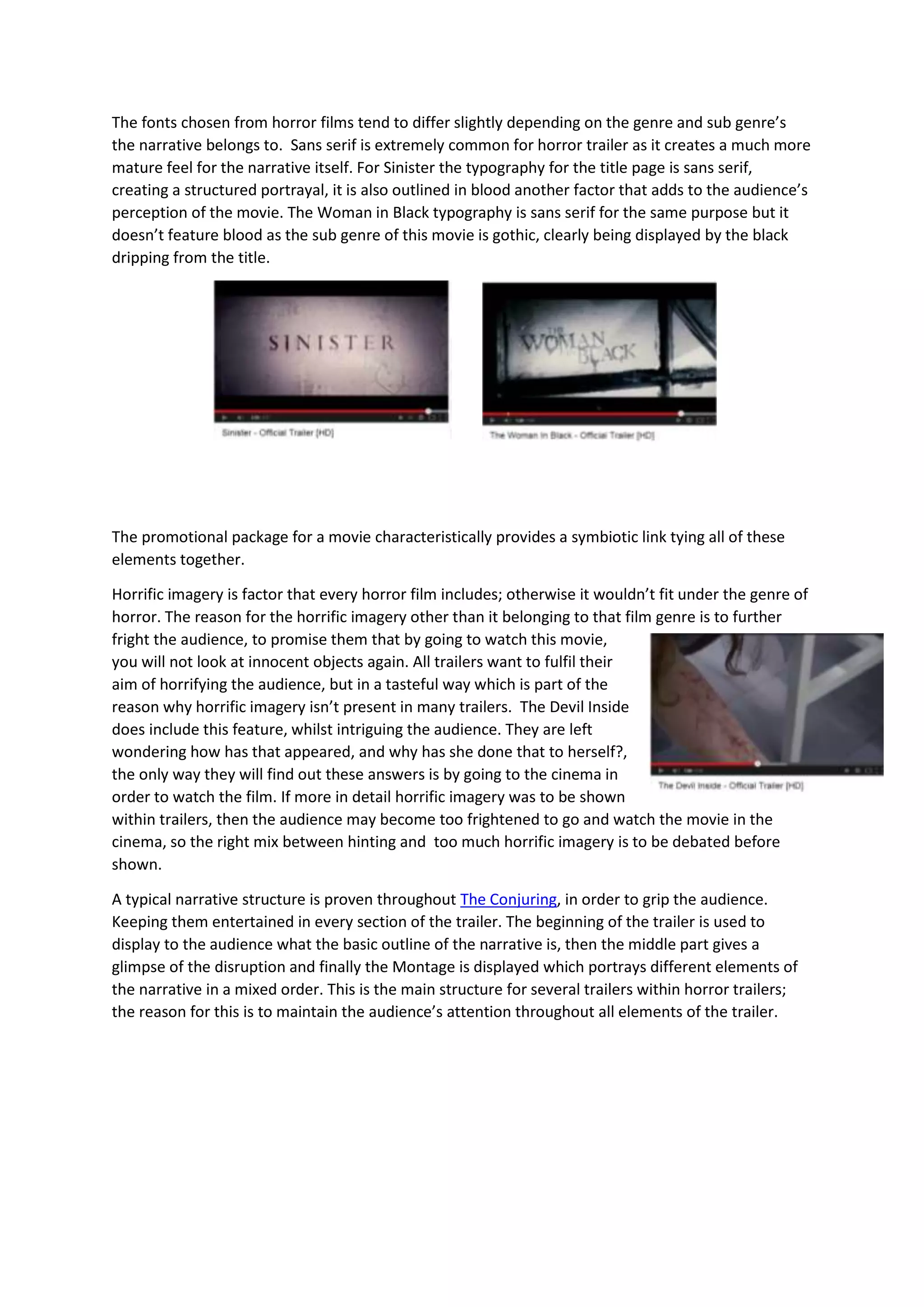 The fonts chosen from horror films tend to differ slightly depending on the genre and sub genre’s
the narrative belongs to. Sans serif is extremely common for horror trailer as it creates a much more
mature feel for the narrative itself. For Sinister the typography for the title page is sans serif,
creating a structured portrayal, it is also outlined in blood another factor that adds to the audience’s
perception of the movie. The Woman in Black typography is sans serif for the same purpose but it
doesn’t feature blood as the sub genre of this movie is gothic, clearly being displayed by the black
dripping from the title.

The promotional package for a movie characteristically provides a symbiotic link tying all of these
elements together.
Horrific imagery is factor that every horror film includes; otherwise it wouldn’t fit under the genre of
horror. The reason for the horrific imagery other than it belonging to that film genre is to further
fright the audience, to promise them that by going to watch this movie,
you will not look at innocent objects again. All trailers want to fulfil their
aim of horrifying the audience, but in a tasteful way which is part of the
reason why horrific imagery isn’t present in many trailers. The Devil Inside
does include this feature, whilst intriguing the audience. They are left
wondering how has that appeared, and why has she done that to herself?,
the only way they will find out these answers is by going to the cinema in
order to watch the film. If more in detail horrific imagery was to be shown
within trailers, then the audience may become too frightened to go and watch the movie in the
cinema, so the right mix between hinting and too much horrific imagery is to be debated before
shown.
A typical narrative structure is proven throughout The Conjuring, in order to grip the audience.
Keeping them entertained in every section of the trailer. The beginning of the trailer is used to
display to the audience what the basic outline of the narrative is, then the middle part gives a
glimpse of the disruption and finally the Montage is displayed which portrays different elements of
the narrative in a mixed order. This is the main structure for several trailers within horror trailers;
the reason for this is to maintain the audience’s attention throughout all elements of the trailer.

 
