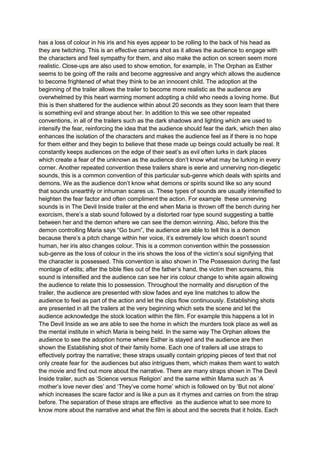 has a loss of colour in his iris and his eyes appear to be rolling to the back of his head as
they are twitching. This is an effective camera shot as it allows the audience to engage with
the characters and feel sympathy for them, and also make the action on screen seem more
realistic. Close-ups are also used to show emotion, for example, in The Orphan as Esther
seems to be going off the rails and become aggressive and angry which allows the audience
to become frightened of what they think to be an innocent child. The adoption at the
beginning of the trailer allows the trailer to become more realistic as the audience are
overwhelmed by this heart warming moment adopting a child who needs a loving home. But
this is then shattered for the audience within about 20 seconds as they soon learn that there
is something evil and strange about her. In addition to this we see other repeated
conventions, in all of the trailers such as the dark shadows and lighting which are used to
intensify the fear, reinforcing the idea that the audience should fear the dark, which then also
enhances the isolation of the characters and makes the audience feel as if there is no hope
for them either and they begin to believe that these made up beings could actually be real. It
constantly keeps audiences on the edge of their seat’s as evil often lurks in dark places
which create a fear of the unknown as the audience don’t know what may be lurking in every
corner. Another repeated convention these trailers share is eerie and unnerving non-diegetic
sounds, this is a common convention of this particular sub-genre which deals with spirits and
demons. We as the audience don’t know what demons or spirits sound like so any sound
that sounds unearthly or inhuman scares us. These types of sounds are usually intensified to
heighten the fear factor and often compliment the action. For example these unnerving
sounds is in The Devil Inside trailer at the end when Maria is thrown off the bench during her
exorcism, there’s a stab sound followed by a distorted roar type sound suggesting a battle
between her and the demon where we can see the demon winning. Also, before this the
demon controlling Maria says “Go burn”, the audience are able to tell this is a demon
because there’s a pitch change within her voice, it’s extremely low which doesn’t sound
human, her iris also changes colour. This is a common convention within the possession
sub-genre as the loss of colour in the iris shows the loss of the victim’s soul signifying that
the character is possessed. This convention is also shown in The Possession during the fast
montage of edits; after the bible flies out of the father’s hand, the victim then screams, this
sound is intensified and the audience can see her iris colour change to white again allowing
the audience to relate this to possession. Throughout the normality and disruption of the
trailer, the audience are presented with slow fades and eye line matches to allow the
audience to feel as part of the action and let the clips flow continuously. Establishing shots
are presented in all the trailers at the very beginning which sets the scene and let the
audience acknowledge the stock location within the film. For example this happens a lot in
The Devil Inside as we are able to see the home in which the murders took place as well as
the mental institute in which Maria is being held. In the same way The Orphan allows the
audience to see the adoption home where Esther is stayed and the audience are then
shown the Establishing shot of their family home. Each one of trailers all use straps to
effectively portray the narrative; these straps usually contain gripping pieces of text that not
only create fear for the audiences but also intrigues them, which makes them want to watch
the movie and find out more about the narrative. There are many straps shown in The Devil
Inside trailer, such as ‘Science versus Religion’ and the same within Mama such as ‘A
mother’s love never dies’ and ‘They’ve come home’ which is followed on by ‘But not alone’
which increases the scare factor and is like a pun as it rhymes and carries on from the strap
before. The separation of these straps are effective as the audience what to see more to
know more about the narrative and what the film is about and the secrets that it holds. Each
 