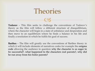 
Todorov – This film seeks to challenge the conventions of Todorov’s
theory as the film will follow a different structure of disequilibrium,
where the character will begin in a state of unbalance and desperation and
then move to an equilibrium where he finds a balance in his life and
finally a resolution in which he fulfils his goal of success.
Barthes – The film will greatly use the conventions of Barthes theory in
which it will include elements of narratives codes for example the enigma
code allowing the audience to question why the character is so eager to
be successful?, what happened to the characters real parents?, why did
he run away from his foster parents?
Theories
 