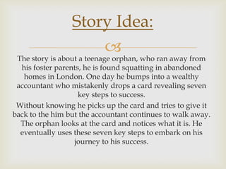 
The story is about a teenage orphan, who ran away from
his foster parents, he is found squatting in abandoned
homes in London. One day he bumps into a wealthy
accountant who mistakenly drops a card revealing seven
key steps to success.
Without knowing he picks up the card and tries to give it
back to the him but the accountant continues to walk away.
The orphan looks at the card and notices what it is. He
eventually uses these seven key steps to embark on his
journey to his success.
Story Idea:
 