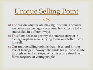 
 The reason why we are making this film is because
we believe as teenagers everyone has a desire to be
successful, in different ways.
 This films seeks to portray the success story of a
teenage orphan who is trying to make a better life of
himself.
 Our unique selling point is that it is a hard hitting
tale of teenage runaway who finds his purpose in life
through seven key steps. Which is a rare storyline in
films, targeted at young people.
Unique Selling Point
 