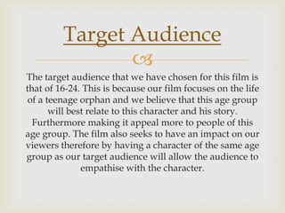 
The target audience that we have chosen for this film is
that of 16-24. This is because our film focuses on the life
of a teenage orphan and we believe that this age group
will best relate to this character and his story.
Furthermore making it appeal more to people of this
age group. The film also seeks to have an impact on our
viewers therefore by having a character of the same age
group as our target audience will allow the audience to
empathise with the character.
Target Audience
 