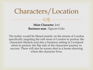 
Main Character: Joel
Business man : Egecan Goke
The trailer would be filmed mainly on the streets of London
specifically targeting the ruff areas of London to portray the
characters lifestyle and also a business setting in Liverpool
street to portray the flip side of the characters journey to
success. There will also be scenes shot in a house showing
where the character lives.
Characters/Location
 